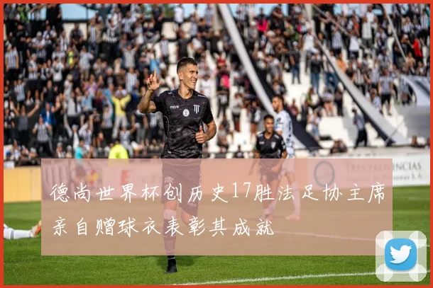 德尚世界杯创历史17胜法足协主席亲自赠球衣表彰其成就