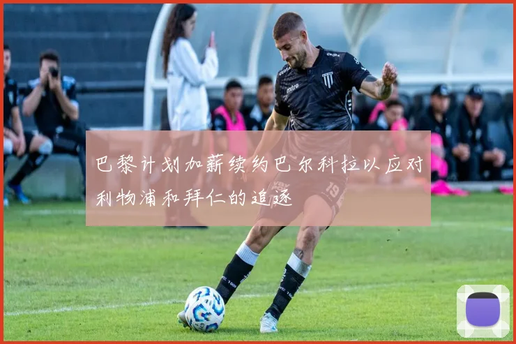 巴黎计划加薪续约巴尔科拉以应对利物浦和拜仁的追逐