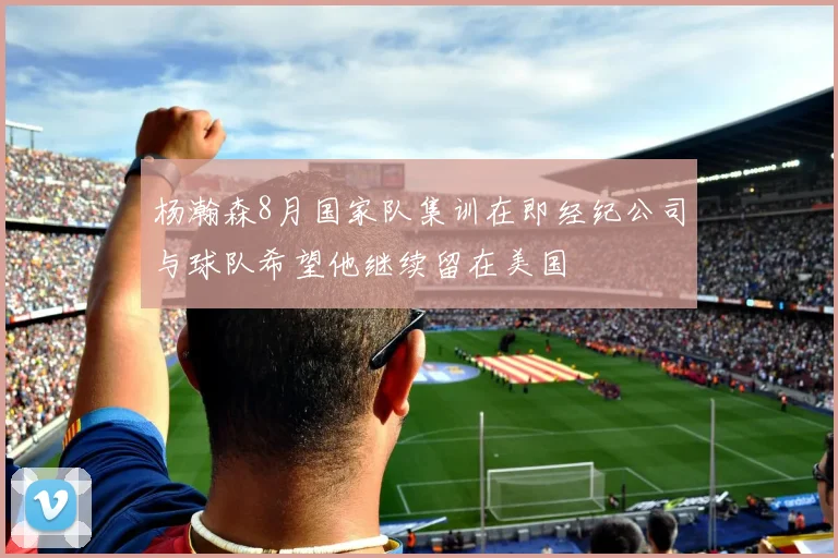 杨瀚森8月国家队集训在即经纪公司与球队希望他继续留在美国