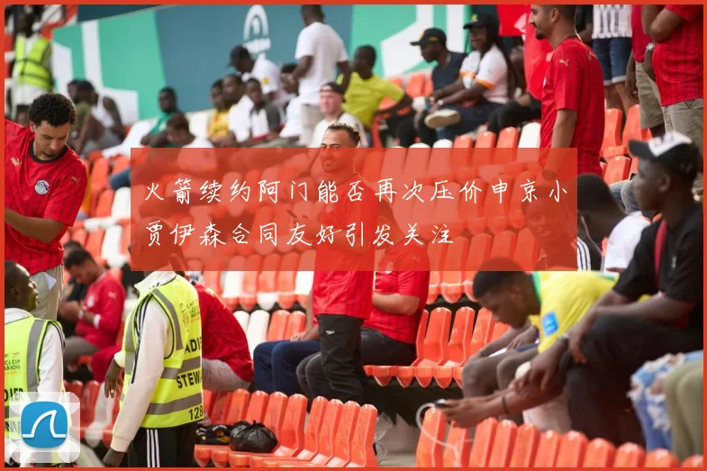 火箭续约阿门能否再次压价申京小贾伊森合同友好引发关注