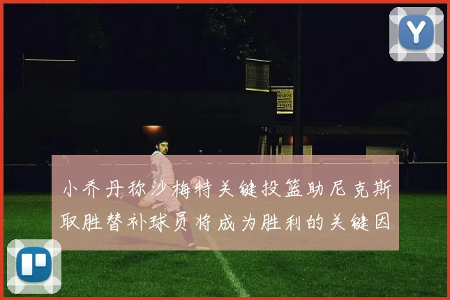 小乔丹称沙梅特关键投篮助尼克斯取胜替补球员将成为胜利的关键因素