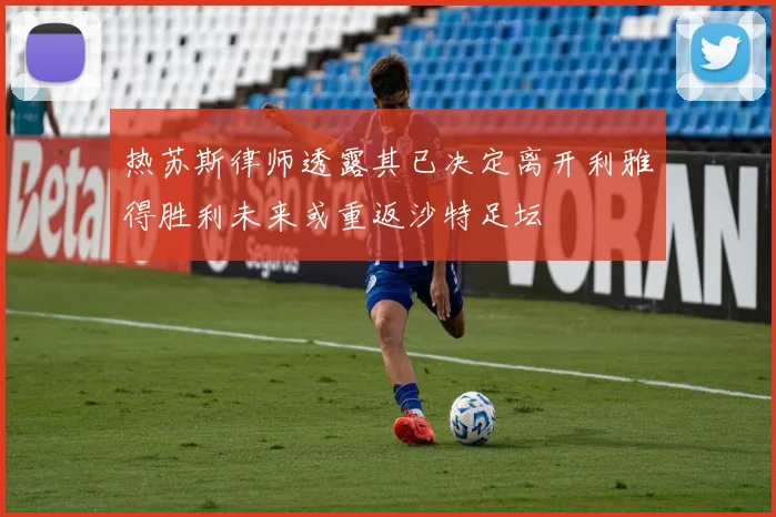热苏斯律师透露其已决定离开利雅得胜利未来或重返沙特足坛