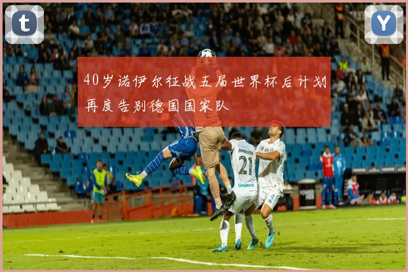 40岁诺伊尔征战五届世界杯后计划再度告别德国国家队
