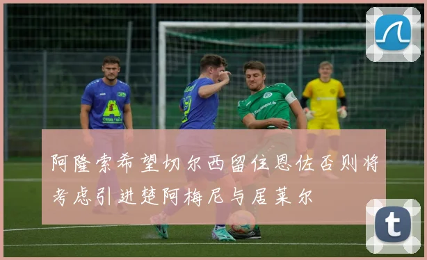 阿隆索希望切尔西留住恩佐否则将考虑引进楚阿梅尼与居莱尔