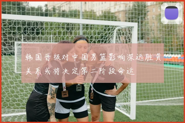 韩国晋级对中国男篮影响深远胜负关系或将决定第二阶段命运