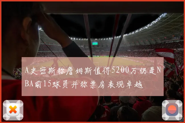 A史密斯称詹姆斯值得5200万仍是NBA前15球员并称票房表现卓越