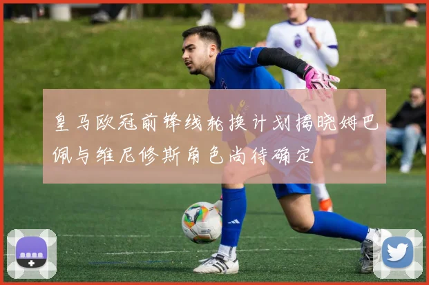 皇马欧冠前锋线轮换计划揭晓姆巴佩与维尼修斯角色尚待确定