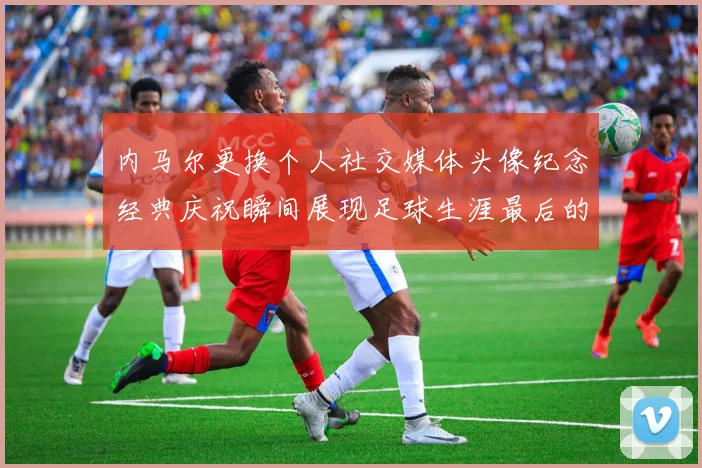 内马尔更换个人社交媒体头像纪念经典庆祝瞬间展现足球生涯最后的辉煌时刻