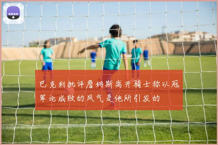 巴克利批评詹姆斯离开骑士称以冠军论成败的风气是他所引发的