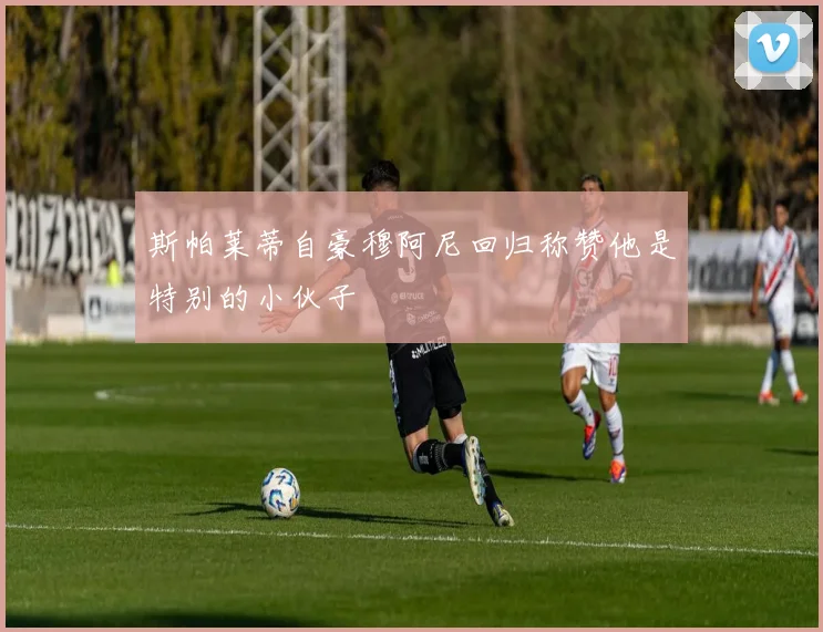 斯帕莱蒂自豪穆阿尼回归称赞他是特别的小伙子