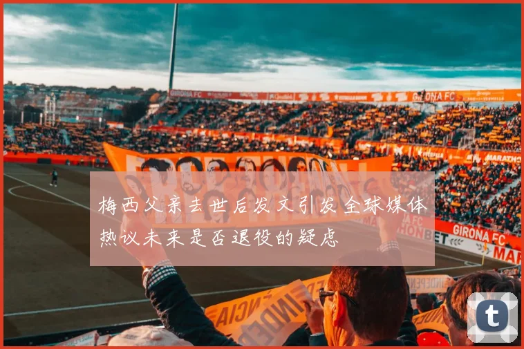 梅西父亲去世后发文引发全球媒体热议未来是否退役的疑虑