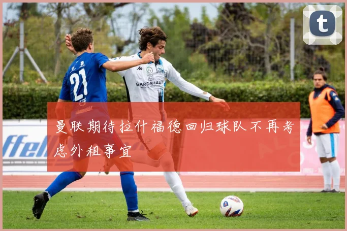 曼联期待拉什福德回归球队不再考虑外租事宜