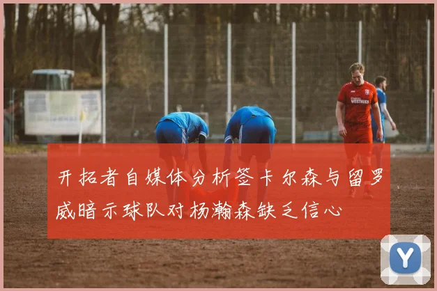 开拓者自媒体分析签卡尔森与留罗威暗示球队对杨瀚森缺乏信心
