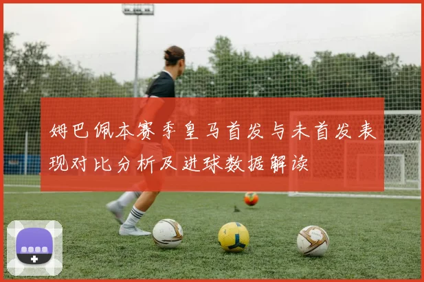 姆巴佩本赛季皇马首发与未首发表现对比分析及进球数据解读