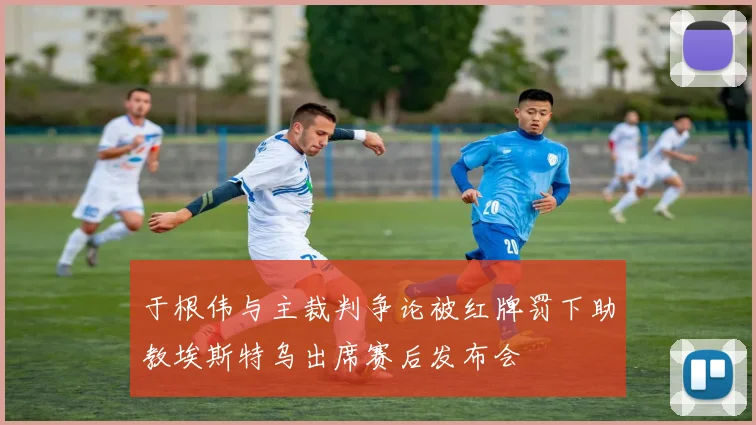 于根伟与主裁判争论被红牌罚下助教埃斯特乌出席赛后发布会