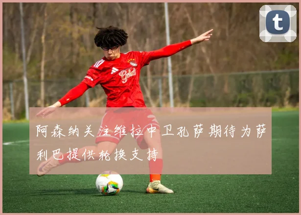 阿森纳关注维拉中卫孔萨期待为萨利巴提供轮换支持