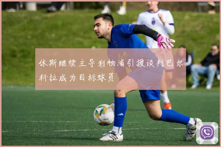 休斯继续主导利物浦引援谈判巴尔科拉成为目标球员