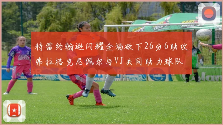 特雷约翰逊闪耀全场砍下26分6助攻弗拉格克尼佩尔与VJ共同助力球队表现出色