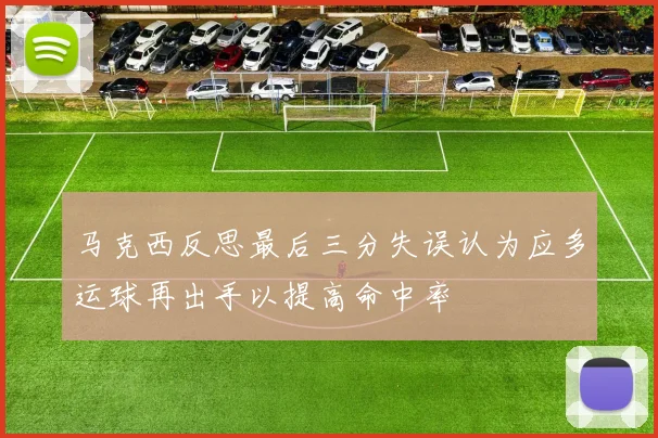 马克西反思最后三分失误认为应多运球再出手以提高命中率