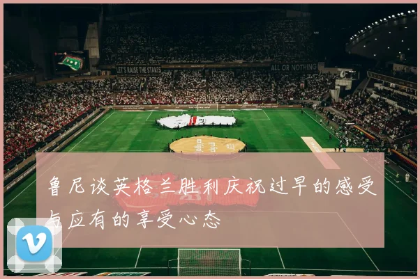 鲁尼谈英格兰胜利庆祝过早的感受与应有的享受心态
