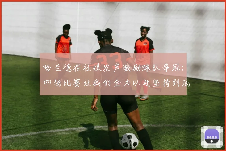 哈兰德在社媒发声激励球队争冠：四场比赛让我们全力以赴坚持到底