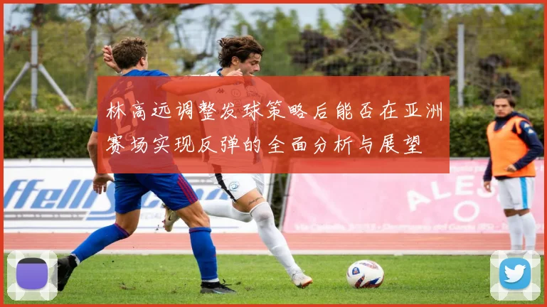 林高远调整发球策略后能否在亚洲赛场实现反弹的全面分析与展望