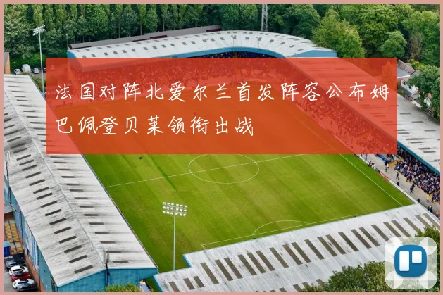 法国对阵北爱尔兰首发阵容公布姆巴佩登贝莱领衔出战