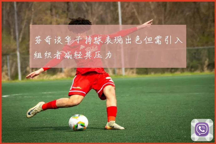 芬奇谈华子持球表现出色但需引入组织者减轻其压力