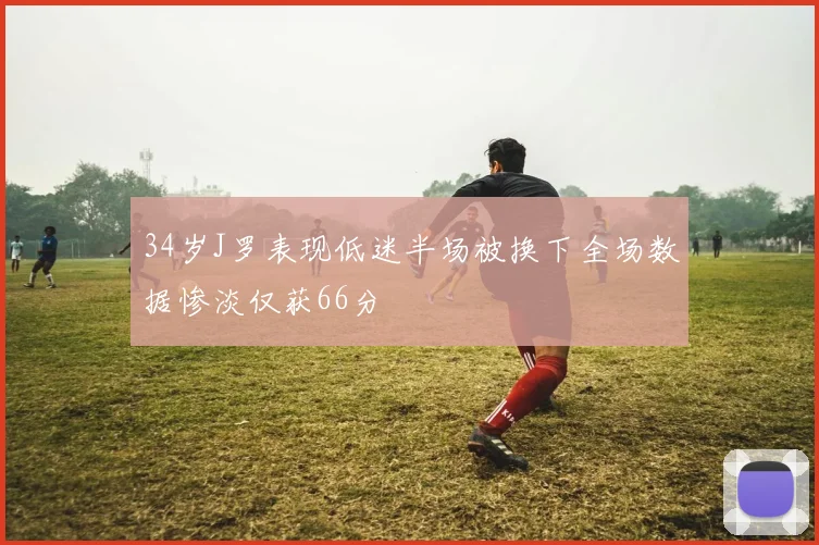 34岁J罗表现低迷半场被换下全场数据惨淡仅获66分