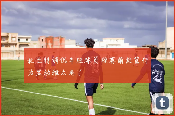 杜兰特调侃年轻球员称赛前挂筐行为显幼稚太老了