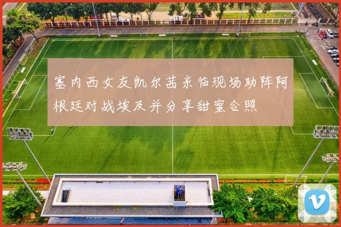 塞内西女友凯尔茜亲临现场助阵阿根廷对战埃及并分享甜蜜合照