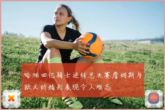 哈珀回忆骑士逆转总决赛詹姆斯与欧文的精彩表现令人难忘