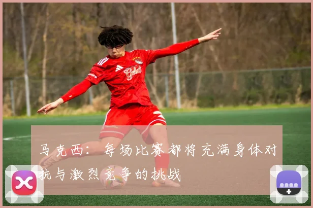 马克西：每场比赛都将充满身体对抗与激烈竞争的挑战