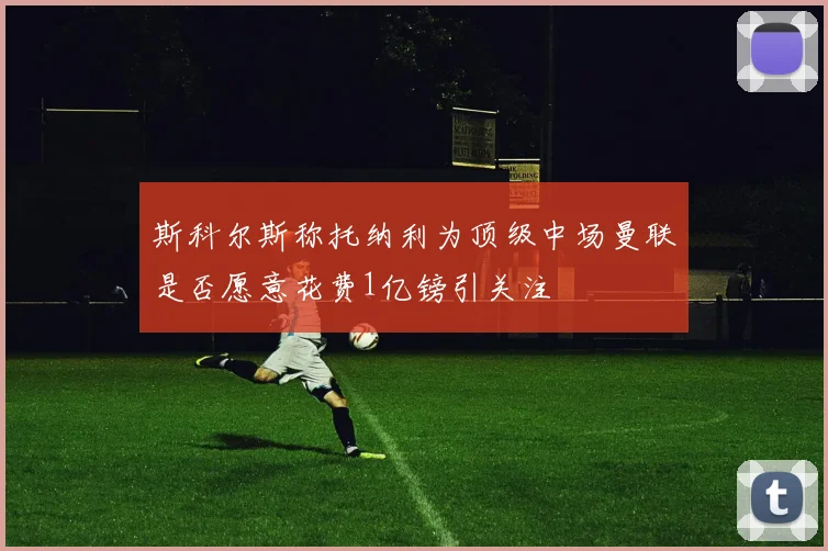斯科尔斯称托纳利为顶级中场曼联是否愿意花费1亿镑引关注