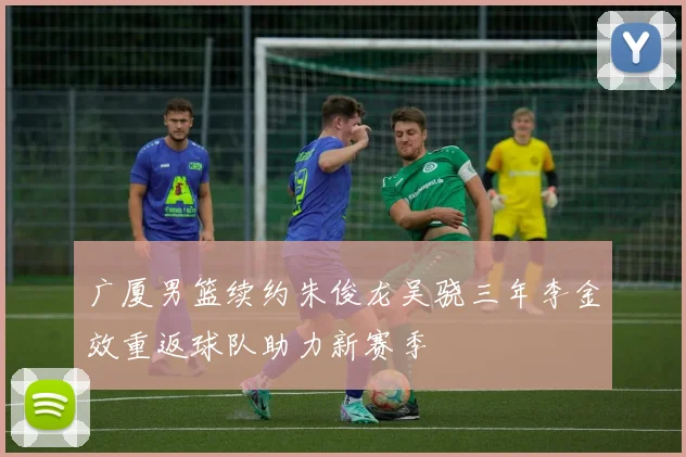 广厦男篮续约朱俊龙吴骁三年李金效重返球队助力新赛季