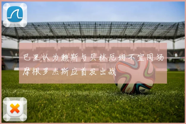 巴里认为赖斯与贝林厄姆不宜同场摩根罗杰斯应首发出战