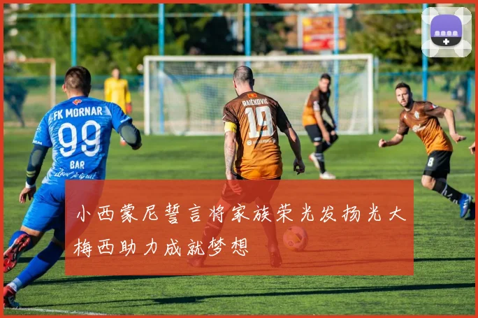 小西蒙尼誓言将家族荣光发扬光大梅西助力成就梦想