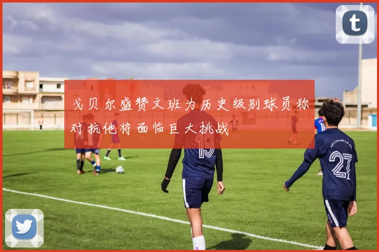 戈贝尔盛赞文班为历史级别球员称对抗他将面临巨大挑战