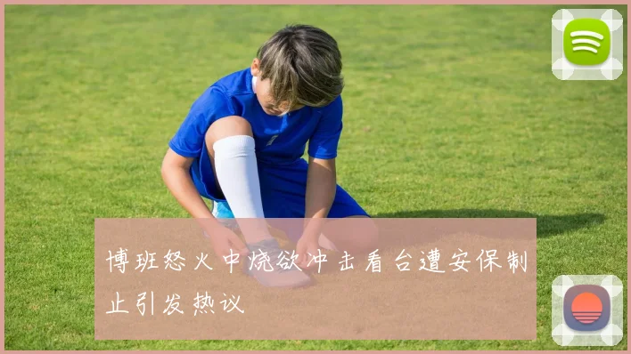 博班怒火中烧欲冲击看台遭安保制止引发热议