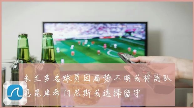 米兰多名球员因局势不明或将离队恩昆库希门尼斯或选择留守
