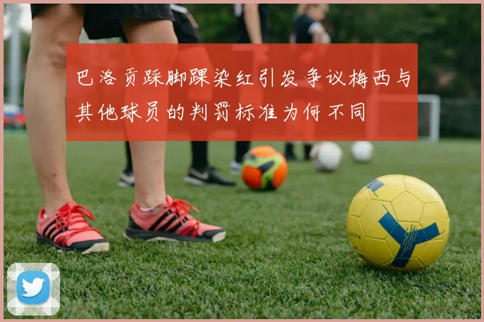 巴洛贡踩脚踝染红引发争议梅西与其他球员的判罚标准为何不同