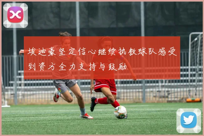 埃迪豪坚定信心继续执教球队感受到资方全力支持与鼓励