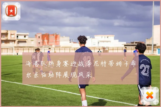 海港队热身赛迎战泽尼特蒂姆卡希尔亲临助阵展现风采