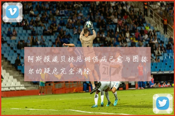 阿斯报道贝林厄姆伤病已愈与图赫尔的疑虑完全消除