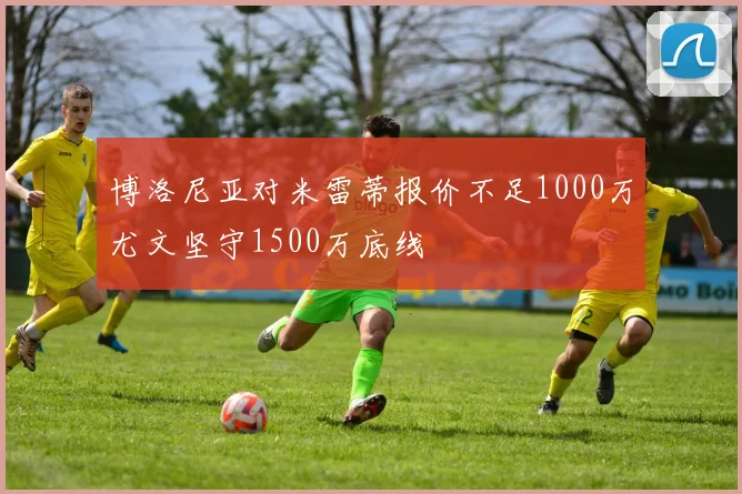 博洛尼亚对米雷蒂报价不足1000万尤文坚守1500万底线