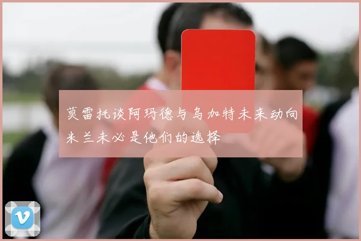 莫雷托谈阿玛德与乌加特未来动向米兰未必是他们的选择