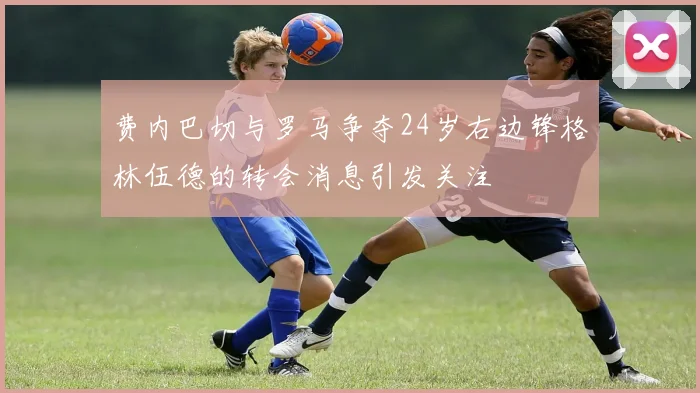 费内巴切与罗马争夺24岁右边锋格林伍德的转会消息引发关注