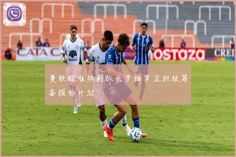 曼联瞄准热刺队长罗梅罗正积极筹备报价计划