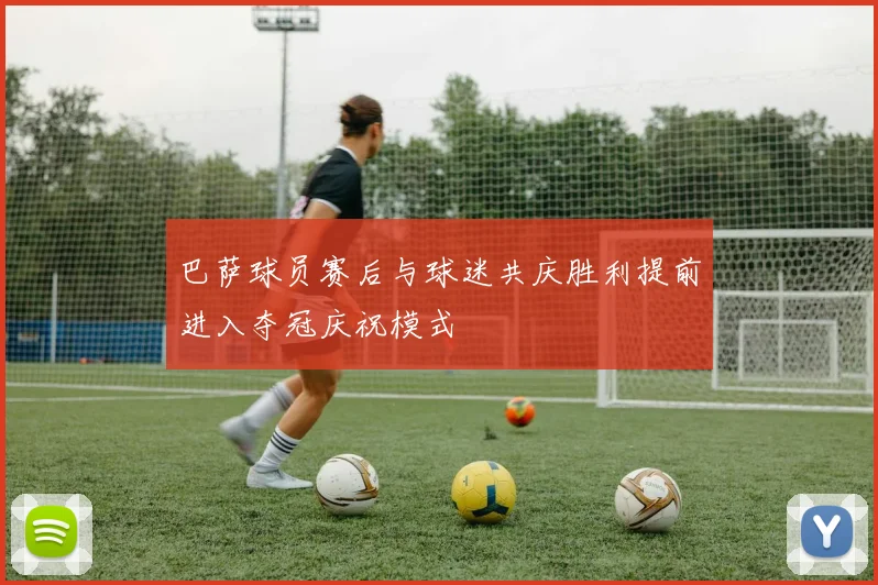 巴萨球员赛后与球迷共庆胜利提前进入夺冠庆祝模式