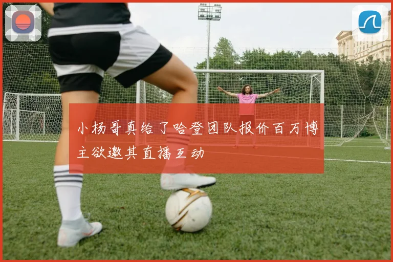 小杨哥真给了哈登团队报价百万博主欲邀其直播互动